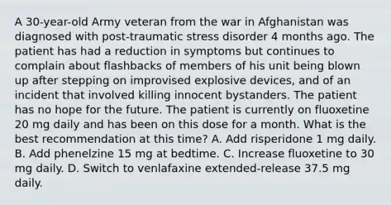 A 30-year-old Army veteran from the war in Afghanistan was diagnosed with post-traumatic stress disorder 4 months ago. The patient has had a reduction in symptoms but continues to complain about flashbacks of members of his unit being blown up after stepping on improvised explosive devices, and of an incident that involved killing innocent bystanders. The patient has no hope for the future. The patient is currently on fluoxetine 20 mg daily and has been on this dose for a month. What is the best recommendation at this time? A. Add risperidone 1 mg daily. B. Add phenelzine 15 mg at bedtime. C. Increase fluoxetine to 30 mg daily. D. Switch to venlafaxine extended-release 37.5 mg daily.