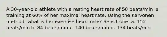 A 30-year-old athlete with a resting heart rate of 50 beats/min is training at 60% of her maximal heart rate. Using the Karvonen method, what is her exercise heart rate? Select one: a. 152 beats/min b. 84 beats/min c. 140 beats/min d. 134 beats/min