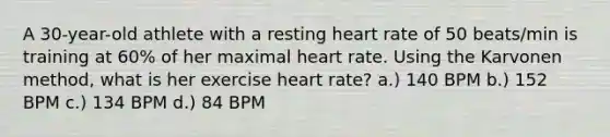 A 30-year-old athlete with a resting heart rate of 50 beats/min is training at 60% of her maximal heart rate. Using the Karvonen method, what is her exercise heart rate? a.) 140 BPM b.) 152 BPM c.) 134 BPM d.) 84 BPM