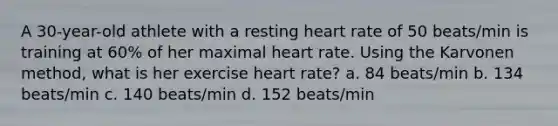 A 30-year-old athlete with a resting heart rate of 50 beats/min is training at 60% of her maximal heart rate. Using the Karvonen method, what is her exercise heart rate? a. 84 beats/min b. 134 beats/min c. 140 beats/min d. 152 beats/min