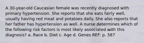 A 30-year-old Caucasian female was recently diagnosed with primary hypertension. She reports that she eats fairly well, usually having red meat and potatoes daily. She also reports that her father has hypertension as well. A nurse determines which of the following risk factors is most likely associated with this diagnosis? a. Race b. Diet c. Age d. Genes REF: p. 587