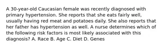 A 30-year-old Caucasian female was recently diagnosed with primary hypertension. She reports that she eats fairly well, usually having red meat and potatoes daily. She also reports that her father has hypertension as well. A nurse determines which of the following risk factors is most likely associated with this diagnosis? A. Race B. Age C. Diet D. Genes