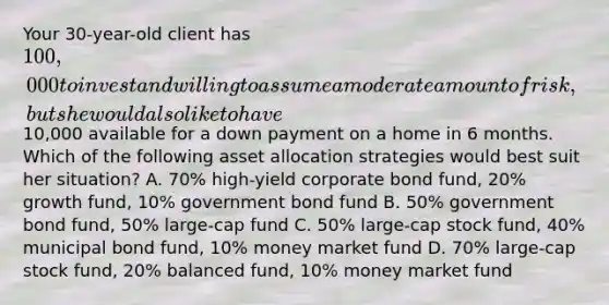 Your 30-year-old client has 100,000 to invest and willing to assume a moderate amount of risk, but she would also like to have10,000 available for a down payment on a home in 6 months. Which of the following asset allocation strategies would best suit her situation? A. 70% high-yield corporate bond fund, 20% growth fund, 10% government bond fund B. 50% government bond fund, 50% large-cap fund C. 50% large-cap stock fund, 40% municipal bond fund, 10% money market fund D. 70% large-cap stock fund, 20% balanced fund, 10% money market fund