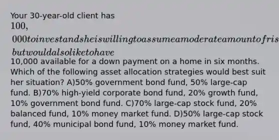 Your 30-year-old client has 100,000 to invest and she is willing to assume a moderate amount of risk, but would also like to have10,000 available for a down payment on a home in six months. Which of the following asset allocation strategies would best suit her situation? A)50% government bond fund, 50% large-cap fund. B)70% high-yield corporate bond fund, 20% growth fund, 10% government bond fund. C)70% large-cap stock fund, 20% balanced fund, 10% money market fund. D)50% large-cap stock fund, 40% municipal bond fund, 10% money market fund.