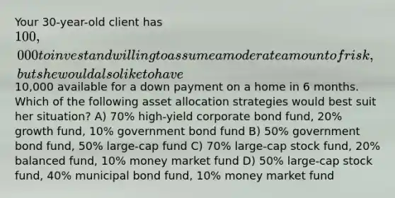 Your 30-year-old client has 100,000 to invest and willing to assume a moderate amount of risk, but she would also like to have10,000 available for a down payment on a home in 6 months. Which of the following asset allocation strategies would best suit her situation? A) 70% high-yield corporate bond fund, 20% growth fund, 10% government bond fund B) 50% government bond fund, 50% large-cap fund C) 70% large-cap stock fund, 20% balanced fund, 10% money market fund D) 50% large-cap stock fund, 40% municipal bond fund, 10% money market fund