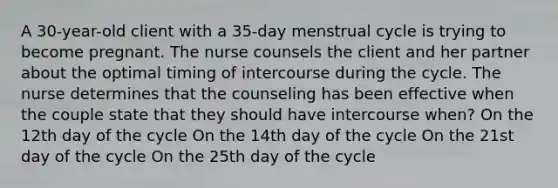 A 30-year-old client with a 35-day menstrual cycle is trying to become pregnant. The nurse counsels the client and her partner about the optimal timing of intercourse during the cycle. The nurse determines that the counseling has been effective when the couple state that they should have intercourse when? On the 12th day of the cycle On the 14th day of the cycle On the 21st day of the cycle On the 25th day of the cycle