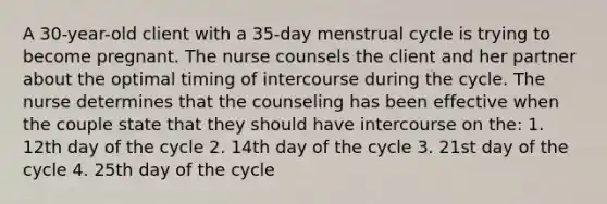 A 30-year-old client with a 35-day menstrual cycle is trying to become pregnant. The nurse counsels the client and her partner about the optimal timing of intercourse during the cycle. The nurse determines that the counseling has been effective when the couple state that they should have intercourse on the: 1. 12th day of the cycle 2. 14th day of the cycle 3. 21st day of the cycle 4. 25th day of the cycle