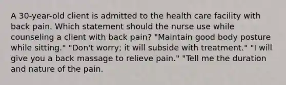 A 30-year-old client is admitted to the health care facility with back pain. Which statement should the nurse use while counseling a client with back pain? "Maintain good body posture while sitting." "Don't worry; it will subside with treatment." "I will give you a back massage to relieve pain." "Tell me the duration and nature of the pain.