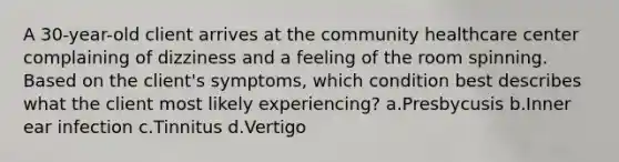 A 30-year-old client arrives at the community healthcare center complaining of dizziness and a feeling of the room spinning. Based on the client's symptoms, which condition best describes what the client most likely experiencing? a.Presbycusis b.Inner ear infection c.Tinnitus d.Vertigo