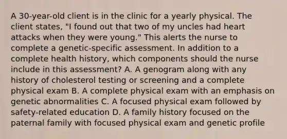 A 30-year-old client is in the clinic for a yearly physical. The client states, "I found out that two of my uncles had heart attacks when they were young." This alerts the nurse to complete a genetic-specific assessment. In addition to a complete health history, which components should the nurse include in this assessment? A. A genogram along with any history of cholesterol testing or screening and a complete physical exam B. A complete physical exam with an emphasis on genetic abnormalities C. A focused physical exam followed by safety-related education D. A family history focused on the paternal family with focused physical exam and genetic profile