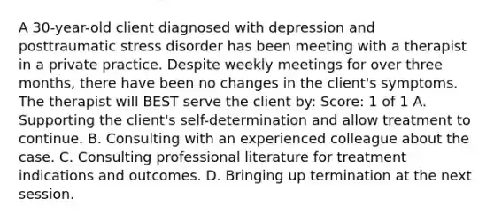 A 30-year-old client diagnosed with depression and posttraumatic stress disorder has been meeting with a therapist in a private practice. Despite weekly meetings for over three months, there have been no changes in the client's symptoms. The therapist will BEST serve the client by: Score: 1 of 1 A. Supporting the client's self-determination and allow treatment to continue. B. Consulting with an experienced colleague about the case. C. Consulting professional literature for treatment indications and outcomes. D. Bringing up termination at the next session.