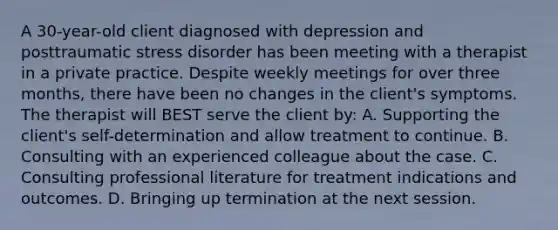 A 30-year-old client diagnosed with depression and posttraumatic stress disorder has been meeting with a therapist in a private practice. Despite weekly meetings for over three months, there have been no changes in the client's symptoms. The therapist will BEST serve the client by: A. Supporting the client's self-determination and allow treatment to continue. B. Consulting with an experienced colleague about the case. C. Consulting professional literature for treatment indications and outcomes. D. Bringing up termination at the next session.