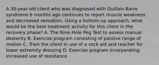 A 30-year-old client who was diagnosed with Guillain-Barre syndrome 6 months ago continues to report muscle weakness and decreased sensation. Using a bottom-up approach, what would be the best treatment activity for this client in the recovery phase? A. The Nine-Hole Peg Test to assess manual dexterity B. Exercise program consisting of passive range of motion C. Train the client in use of a sock aid and reacher for lower extremity dressing D. Exercise program incorporating increased use of resistance