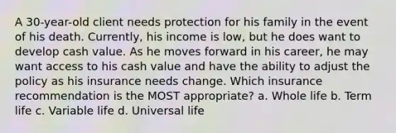 A 30-year-old client needs protection for his family in the event of his death. Currently, his income is low, but he does want to develop cash value. As he moves forward in his career, he may want access to his cash value and have the ability to adjust the policy as his insurance needs change. Which insurance recommendation is the MOST appropriate? a. Whole life b. Term life c. Variable life d. Universal life