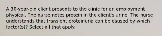 A 30-year-old client presents to the clinic for an employment physical. The nurse notes protein in the client's urine. The nurse understands that transient proteinuria can be caused by which factor(s)? Select all that apply.