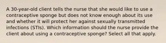 A 30-year-old client tells the nurse that she would like to use a contraceptive sponge but does not know enough about its use and whether it will protect her against sexually transmitted infections (STIs). Which information should the nurse provide the client about using a contraceptive sponge? Select all that apply.