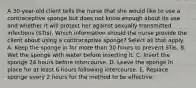 A 30-year-old client tells the nurse that she would like to use a contraceptive sponge but does not know enough about its use and whether it will protect her against sexually transmitted infections (STIs). Which information should the nurse provide the client about using a contraceptive sponge? Select all that apply. A. Keep the sponge in for more than 30 hours to prevent STIs. B. Wet the sponge with water before inserting it. C. Insert the sponge 24 hours before intercourse. D. Leave the sponge in place for at least 6 hours following intercourse. E. Replace sponge every 2 hours for the method to be effective.