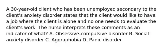 A 30-year-old client who has been unemployed secondary to the client's anxiety disorder states that the client would like to have a job where the client is alone and no one needs to evaluate the client's work. The nurse interprets these comments as an indicator of what? A. Obsessive-compulsive disorder B. Social anxiety disorder C. Agoraphobia D. Panic disorder