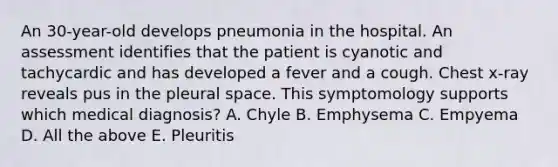 An 30-year-old develops pneumonia in the hospital. An assessment identifies that the patient is cyanotic and tachycardic and has developed a fever and a cough. Chest x-ray reveals pus in the pleural space. This symptomology supports which medical diagnosis? A. Chyle B. Emphysema C. Empyema D. All the above E. Pleuritis