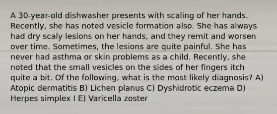 A 30-year-old dishwasher presents with scaling of her hands. Recently, she has noted vesicle formation also. She has always had dry scaly lesions on her hands, and they remit and worsen over time. Sometimes, the lesions are quite painful. She has never had asthma or skin problems as a child. Recently, she noted that the small vesicles on the sides of her fingers itch quite a bit. Of the following, what is the most likely diagnosis? A) Atopic dermatitis B) Lichen planus C) Dyshidrotic eczema D) Herpes simplex I E) Varicella zoster