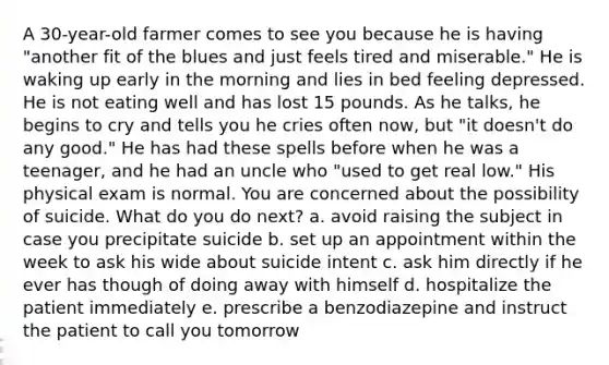 A 30-year-old farmer comes to see you because he is having "another fit of the blues and just feels tired and miserable." He is waking up early in the morning and lies in bed feeling depressed. He is not eating well and has lost 15 pounds. As he talks, he begins to cry and tells you he cries often now, but "it doesn't do any good." He has had these spells before when he was a teenager, and he had an uncle who "used to get real low." His physical exam is normal. You are concerned about the possibility of suicide. What do you do next? a. avoid raising the subject in case you precipitate suicide b. set up an appointment within the week to ask his wide about suicide intent c. ask him directly if he ever has though of doing away with himself d. hospitalize the patient immediately e. prescribe a benzodiazepine and instruct the patient to call you tomorrow