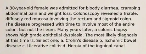 A 30-year-old female was admitted for bloody diarrhea, cramping abdominal pain and weight loss. Colonoscopy revealed a friable, diffusely red mucosa involving the rectum and sigmoid colon. The disease progressed with time to involve most of the entire colon, but not the ileum. Many years later, a colonic biopsy shows high grade epithelial dysplasia. The most likely diagnosis at this time is: Select one: a. Crohn's disease b. Ischemic bowel disease c. Ulcerative colitis d. Hernia of the inguinal canal