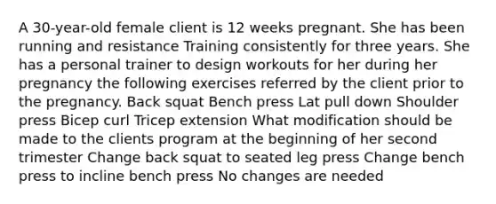 A 30-year-old female client is 12 weeks pregnant. She has been running and resistance Training consistently for three years. She has a personal trainer to design workouts for her during her pregnancy the following exercises referred by the client prior to the pregnancy. Back squat Bench press Lat pull down Shoulder press Bicep curl Tricep extension What modification should be made to the clients program at the beginning of her second trimester Change back squat to seated leg press Change bench press to incline bench press No changes are needed