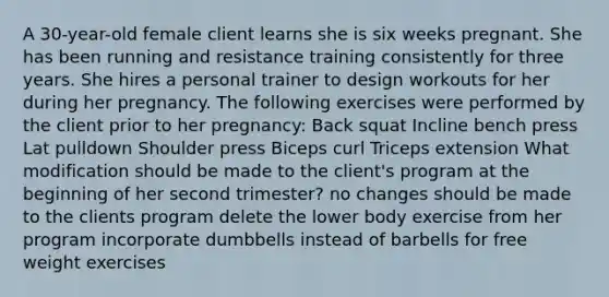 A 30-year-old female client learns she is six weeks pregnant. She has been running and resistance training consistently for three years. She hires a personal trainer to design workouts for her during her pregnancy. The following exercises were performed by the client prior to her pregnancy: Back squat Incline bench press Lat pulldown Shoulder press Biceps curl Triceps extension What modification should be made to the client's program at the beginning of her second trimester? no changes should be made to the clients program delete the lower body exercise from her program incorporate dumbbells instead of barbells for free weight exercises