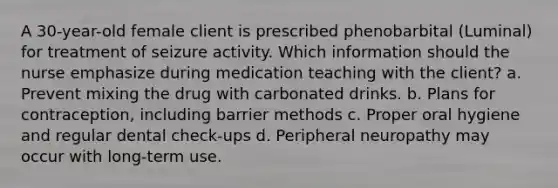 A 30-year-old female client is prescribed phenobarbital (Luminal) for treatment of seizure activity. Which information should the nurse emphasize during medication teaching with the client? a. Prevent mixing the drug with carbonated drinks. b. Plans for contraception, including barrier methods c. Proper oral hygiene and regular dental check-ups d. Peripheral neuropathy may occur with long-term use.