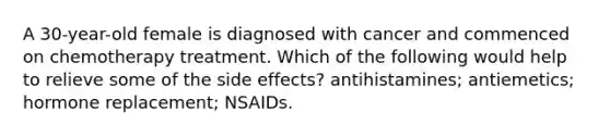 A 30-year-old female is diagnosed with cancer and commenced on chemotherapy treatment. Which of the following would help to relieve some of the side effects? antihistamines; antiemetics; hormone replacement; NSAIDs.