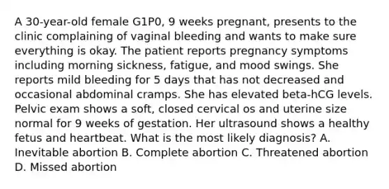 A 30-year-old female G1P0, 9 weeks pregnant, presents to the clinic complaining of vaginal bleeding and wants to make sure everything is okay. The patient reports pregnancy symptoms including morning sickness, fatigue, and mood swings. She reports mild bleeding for 5 days that has not decreased and occasional abdominal cramps. She has elevated beta-hCG levels. Pelvic exam shows a soft, closed cervical os and uterine size normal for 9 weeks of gestation. Her ultrasound shows a healthy fetus and heartbeat. What is the most likely diagnosis? A. Inevitable abortion B. Complete abortion C. Threatened abortion D. Missed abortion