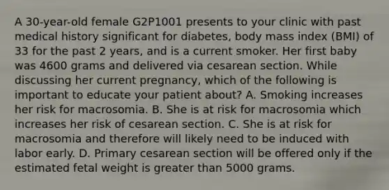 A 30-year-old female G2P1001 presents to your clinic with past medical history significant for diabetes, body mass index (BMI) of 33 for the past 2 years, and is a current smoker. Her first baby was 4600 grams and delivered via cesarean section. While discussing her current pregnancy, which of the following is important to educate your patient about? A. Smoking increases her risk for macrosomia. B. She is at risk for macrosomia which increases her risk of cesarean section. C. She is at risk for macrosomia and therefore will likely need to be induced with labor early. D. Primary cesarean section will be offered only if the estimated fetal weight is greater than 5000 grams.