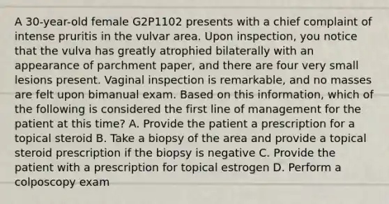 A 30-year-old female G2P1102 presents with a chief complaint of intense pruritis in the vulvar area. Upon inspection, you notice that the vulva has greatly atrophied bilaterally with an appearance of parchment paper, and there are four very small lesions present. Vaginal inspection is remarkable, and no masses are felt upon bimanual exam. Based on this information, which of the following is considered the first line of management for the patient at this time? A. Provide the patient a prescription for a topical steroid B. Take a biopsy of the area and provide a topical steroid prescription if the biopsy is negative C. Provide the patient with a prescription for topical estrogen D. Perform a colposcopy exam