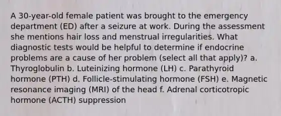 A 30-year-old female patient was brought to the emergency department (ED) after a seizure at work. During the assessment she mentions hair loss and menstrual irregularities. What diagnostic tests would be helpful to determine if endocrine problems are a cause of her problem (select all that apply)? a. Thyroglobulin b. Luteinizing hormone (LH) c. Parathyroid hormone (PTH) d. Follicle-stimulating hormone (FSH) e. Magnetic resonance imaging (MRI) of the head f. Adrenal corticotropic hormone (ACTH) suppression