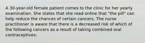 A 30-year-old female patient comes to the clinic for her yearly examination. She states that she read online that "the pill" can help reduce the chances of certain cancers. The nurse practitioner is aware that there is a decreased risk of which of the following cancers as a result of taking combined oral contraceptives: