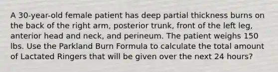 A 30-year-old female patient has deep partial thickness burns on the back of the right arm, posterior trunk, front of the left leg, anterior head and neck, and perineum. The patient weighs 150 lbs. Use the Parkland Burn Formula to calculate the total amount of Lactated Ringers that will be given over the next 24 hours?