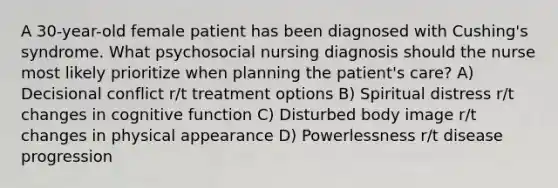 A 30-year-old female patient has been diagnosed with Cushing's syndrome. What psychosocial nursing diagnosis should the nurse most likely prioritize when planning the patient's care? A) Decisional conflict r/t treatment options B) Spiritual distress r/t changes in cognitive function C) Disturbed body image r/t changes in physical appearance D) Powerlessness r/t disease progression