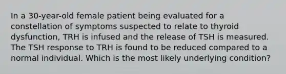 In a 30-year-old female patient being evaluated for a constellation of symptoms suspected to relate to thyroid dysfunction, TRH is infused and the release of TSH is measured. The TSH response to TRH is found to be reduced compared to a normal individual. Which is the most likely underlying condition?