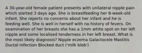 A 30-year-old female patient presents with unilateral nipple pain which started 3 days ago. She is breastfeeding her 8-week-old infant. She reports no concerns about her infant and he is feeding well. She is well in herself with no history of fevers. On examination of her breasts she has a 1mm white spot on her left nipple and some localised tenderness in her left breast. What is the most likely diagnosis? Nipple eczema Galactocele Mastitis Ductal infection Blocked duct ('milk bleb')