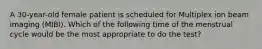 A 30-year-old female patient is scheduled for Multiplex ion beam imaging (MIBI). Which of the following time of the menstrual cycle would be the most appropriate to do the test?