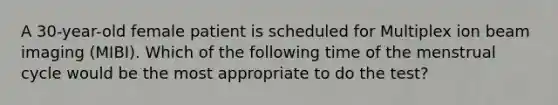 A 30-year-old female patient is scheduled for Multiplex ion beam imaging (MIBI). Which of the following time of the menstrual cycle would be the most appropriate to do the test?