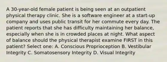 A 30-year-old female patient is being seen at an outpatient physical therapy clinic. She is a software engineer at a start-up company and uses public transit for her commute every day. The patient reports that she has difficulty maintaining her balance, especially when she is in crowded places at night. What aspect of balance should the physical therapist examine FIRST in this patient? Select one: A. Conscious Proprioception B. Vestibular Integrity C. Somatosensory Integrity D. Visual Integrity