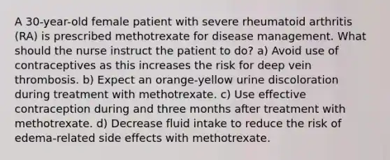 A 30-year-old female patient with severe rheumatoid arthritis (RA) is prescribed methotrexate for disease management. What should the nurse instruct the patient to do? a) Avoid use of contraceptives as this increases the risk for deep vein thrombosis. b) Expect an orange-yellow urine discoloration during treatment with methotrexate. c) Use effective contraception during and three months after treatment with methotrexate. d) Decrease fluid intake to reduce the risk of edema-related side effects with methotrexate.