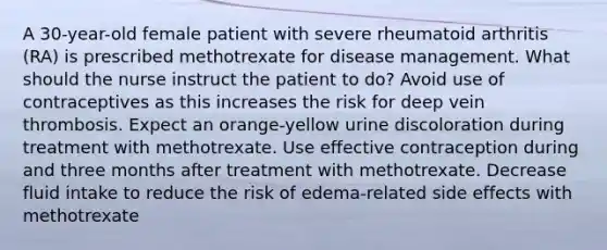 A 30-year-old female patient with severe rheumatoid arthritis (RA) is prescribed methotrexate for disease management. What should the nurse instruct the patient to do? Avoid use of contraceptives as this increases the risk for deep vein thrombosis. Expect an orange-yellow urine discoloration during treatment with methotrexate. Use effective contraception during and three months after treatment with methotrexate. Decrease fluid intake to reduce the risk of edema-related side effects with methotrexate