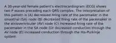 A 30-year-old female patient's electrocardiogram (ECG) shows two P waves preceding each QRS complex. The interpretation of this pattern is (A) decreased firing rate of the pacemaker in the sinoatrial (SA) node (B) decreased firing rate of the pacemaker in the atrioventricular (AV) node (C) increased firing rate of the pacemaker in the SA node (D) decreased conduction through the AV node (E) increased conduction through the His-Purkinje system