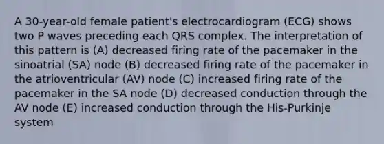 A 30-year-old female patient's electrocardiogram (ECG) shows two P waves preceding each QRS complex. The interpretation of this pattern is (A) decreased firing rate of the pacemaker in the sinoatrial (SA) node (B) decreased firing rate of the pacemaker in the atrioventricular (AV) node (C) increased firing rate of the pacemaker in the SA node (D) decreased conduction through the AV node (E) increased conduction through the His-Purkinje system