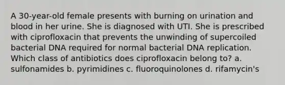 A 30-year-old female presents with burning on urination and blood in her urine. She is diagnosed with UTI. She is prescribed with ciprofloxacin that prevents the unwinding of supercoiled bacterial DNA required for normal bacterial DNA replication. Which class of antibiotics does ciprofloxacin belong to? a. sulfonamides b. pyrimidines c. fluoroquinolones d. rifamycin's