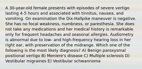 A 30-year-old female presents with episodes of severe vertigo lasting 4-5 hours and associated with tinnitus, nausea, and vomiting. On examination the Dix-Hallpike maneuver is negative. She has no focal weakness, numbness, or paresthesia. She does not take any medications and her medical history is remarkable only for frequent headaches and seasonal allergies. Audiometry is abnormal due to low- and high-frequency hearing loss in her right ear, with preservation of the midrange. Which one of the following is the most likely diagnosis? A) Benign paroxysmal positional vertigo B) Meniere's disease C) Multiple sclerosis D) Vestibular migraines E) Vestibular schwannoma