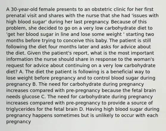 A 30-year-old female presents to an obstetric clinic for her first prenatal visit and shares with the nurse that she had 'issues with high blood sugar' during her last pregnancy. Because of this problem, she decided to go on a very low carbohydrate diet to 'get her blood sugar in line and lose some weight ' starting two months before trying to conceive this baby. The patient is still following the diet four months later and asks for advice about the diet. Given the patient's report, what is the most important information the nurse should share in response to the woman's request for advice about continuing on a very low carbohydrate diet? A. The diet the patient is following is a beneficial way to lose weight before pregnancy and to control blood sugar during pregnancy B. The need for carbohydrate during pregnancy increases compared with pre-pregnancy because the fetal brain needs glucose C. The need for carbohydrate during pregnancy increases compared with pre-pregnancy to provide a source of triglycerides for the fetal brain D. Having high blood sugar during pregnancy happens sometimes but is unlikely to occur with each pregnancy