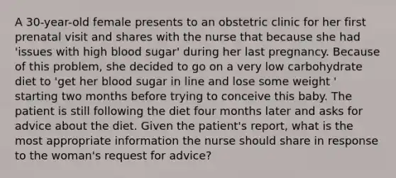 A 30-year-old female presents to an obstetric clinic for her first prenatal visit and shares with the nurse that because she had 'issues with high blood sugar' during her last pregnancy. Because of this problem, she decided to go on a very low carbohydrate diet to 'get her blood sugar in line and lose some weight ' starting two months before trying to conceive this baby. The patient is still following the diet four months later and asks for advice about the diet. Given the patient's report, what is the most appropriate information the nurse should share in response to the woman's request for advice?